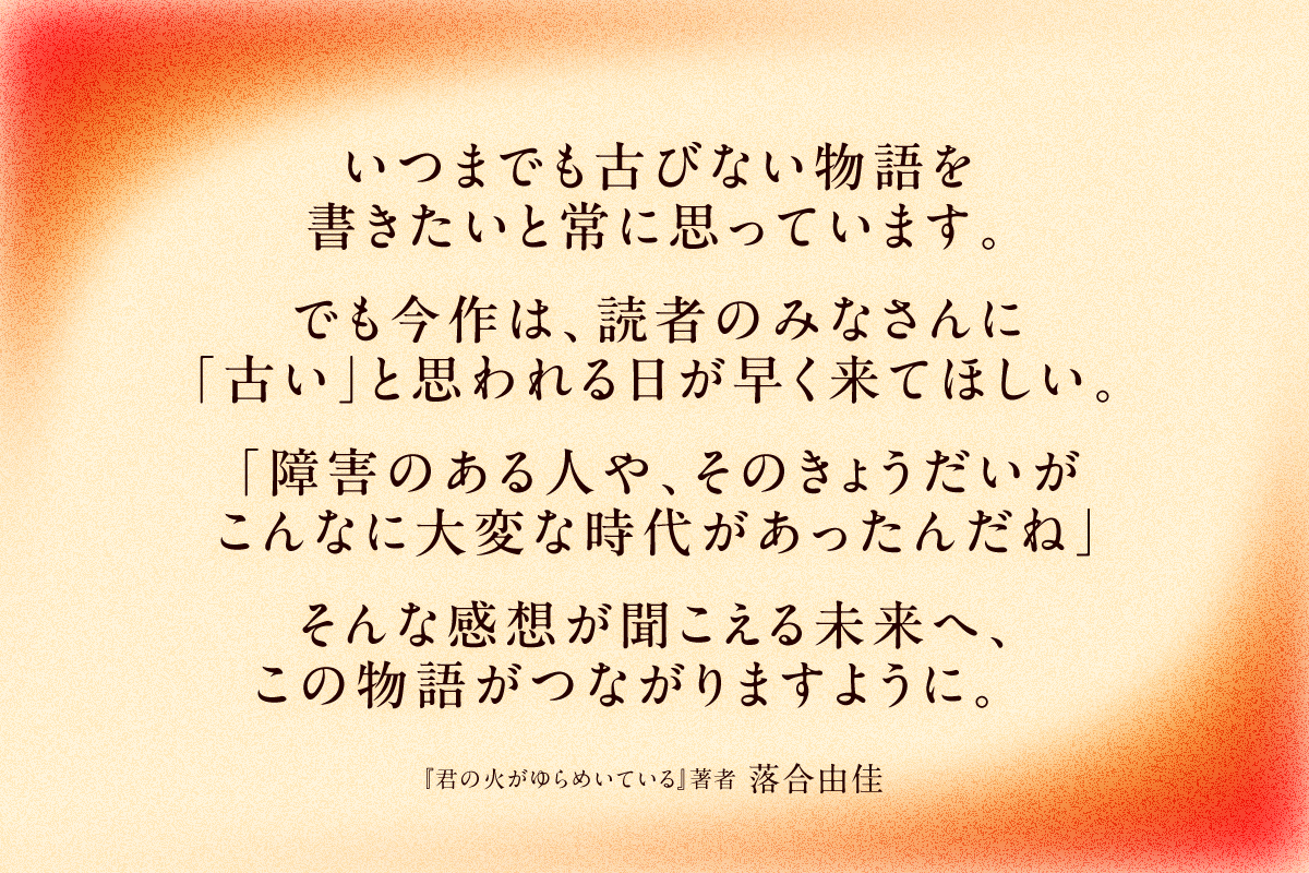 いつまでも古びない物語を書きたいと常に思っています。でも今作は、読者のみなさんに「古い」と思われる日が早く来てほしい。「障害のある人や、そのきょうだいが、こんなに大変な時代があったんだね」そんな感想が聞こえる未来へ、この物語がつながりますように。