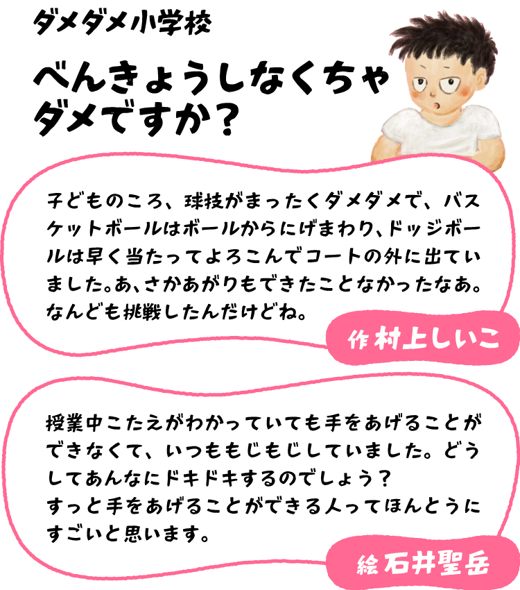 村上 しいこ「子どものころ、球技がまったくダメダメで、バスケットボールはボールからにげまわり、ドッジボールは早く当たってよろこんでコートの外に出ていました。あ、さかあがりもできたことなかったなあ。なんども挑戦したんだけどね。」石井 聖岳「授業中こたえがわかっていても手をあげることができなくて、いつももじもじしていました。どうしてあんなにドキドキするのでしょう？　すっと手をあげることができる人ってほんとうにすごいと思います。」