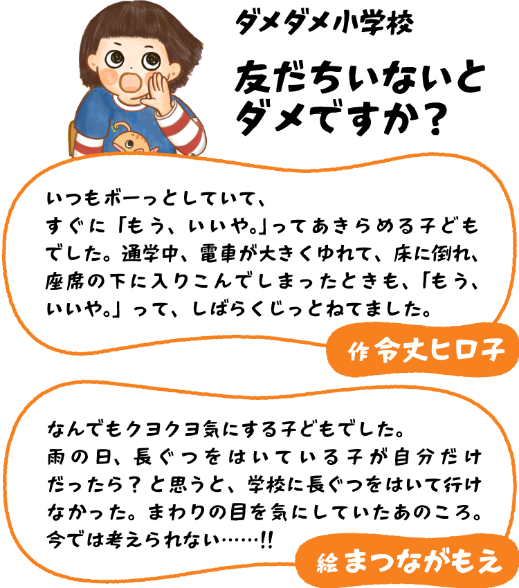 令丈 ヒロ子「いつもボーっとしていて、すぐに「もう、いいや。」ってきらめる子どもでした。通学中、電車が大きくゆれて、床に倒れ、座席の下に入りこんでしまったときも、「もう、いいや。」って、しばらくじっとねてました。」まつなが もえ「なんでもクヨクヨ気にする子どもでした。雨の日、長ぐつをはいている子が自分だけだったら？　と思うと、学校に長ぐつをはいて行けなかった。まわりの目を気にしていたあのころ。今では考えられない……‼︎」