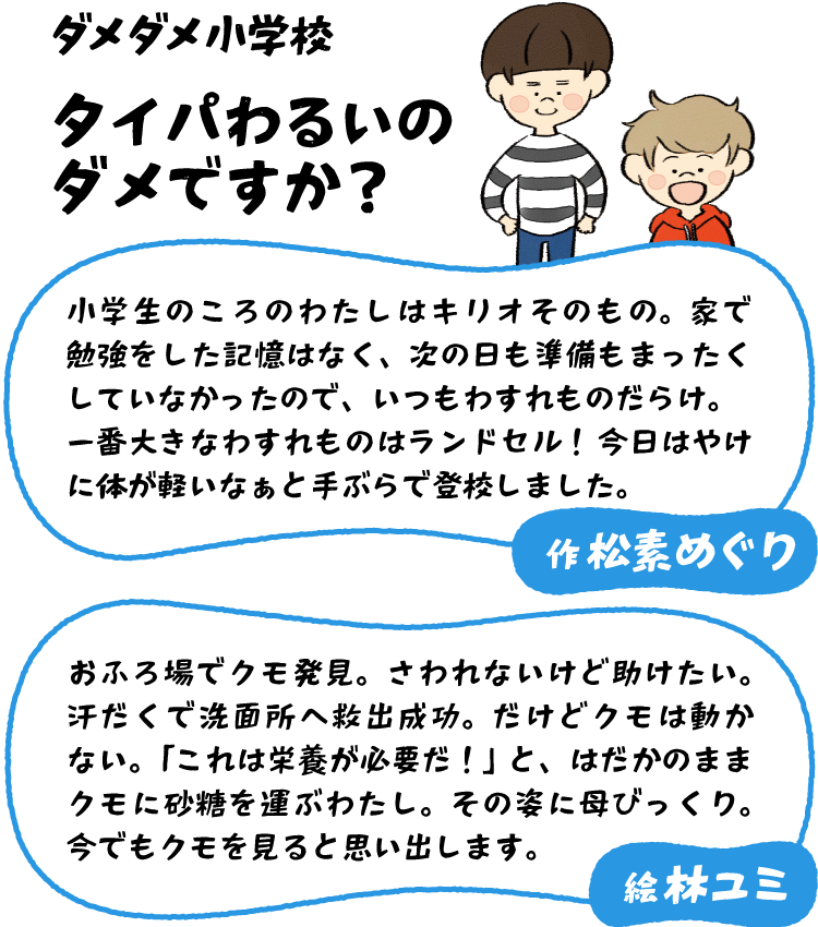 松素 めぐり「小学生のころのわたしはキリオそのもの。家で勉強をした記憶はなく、次の日も準備もまったくしていなかったので、いつもわすれものだらけ。一番大きなわすれものはランドセル！　今日はやけに体が軽いなぁと手ぶらで登校しました。」林 ユミ「おふろ場でクモ発見。さわれないけど助けたい。汗だくで洗面所へ救出成功。だけどクモは動かない。「これは栄養が必要だ！」と、はだかのままクモに砂糖を運ぶわたし。その姿に母びっくり。今でもクモを見ると思い出します。」